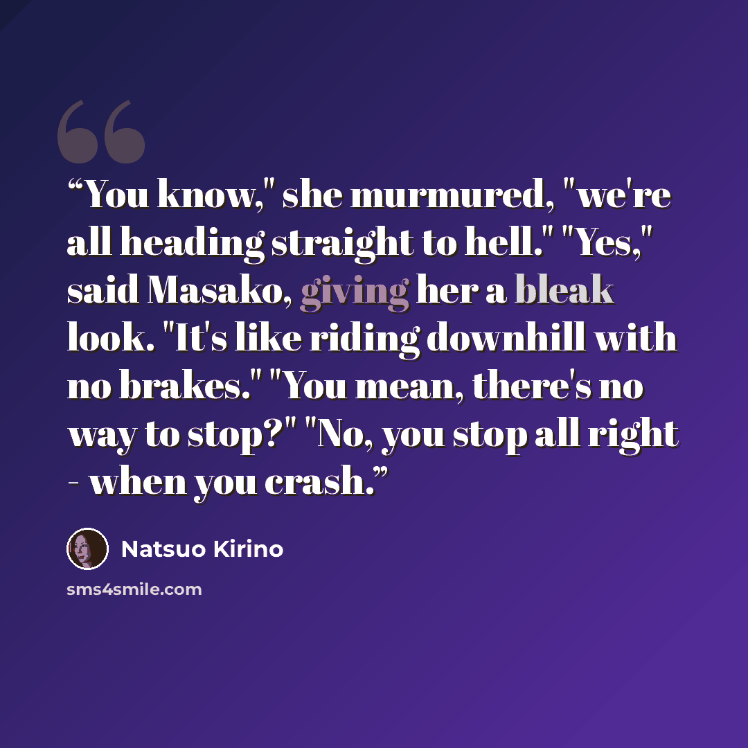 “You know," she murmured, "we're all heading straight to hell." "Yes," said Masako, giving her a bleak look. "It's like riding downhill with no brakes." "You mean, there's no way to stop?" "No, you stop all right - when you crash.” quote by Natsuo Kirino