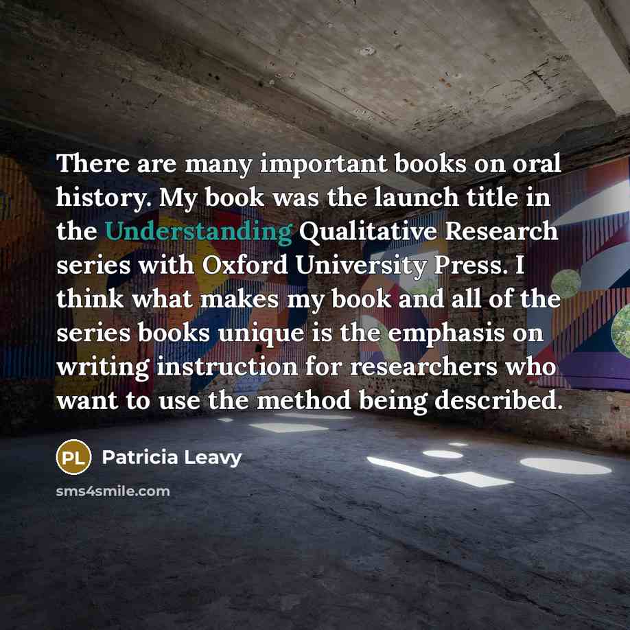 “There are many important books on oral history. My book was the launch title in the Understanding Qualitative Research series with Oxford University Press. I think what makes my book and all of the series books unique is the emphasis on writing instruction for researchers who want to use the…” quote by Patricia Leavy