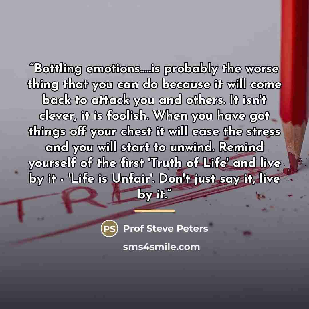 “Bottling emotions…is probably the worse thing that you can do because it will come back to attack you and others. It isn't clever, it is foolish. When you have got things off your chest it will ease the stress and you will start to unwind. Remind yourself of the first 'Truth of Life' and live by…” quote by Prof Steve Peters