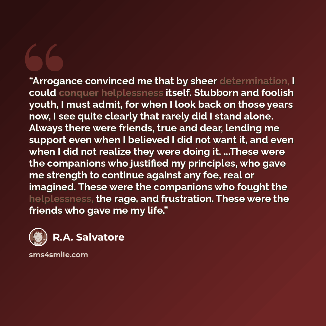 “Arrogance convinced me that by sheer determination, I could conquer helplessness itself. Stubborn and foolish youth, I must admit, for when I look back on those years now, I see quite clearly that rarely did I stand alone. Always there were friends, true and dear, lending me support even when I…” quote by R.A. Salvatore