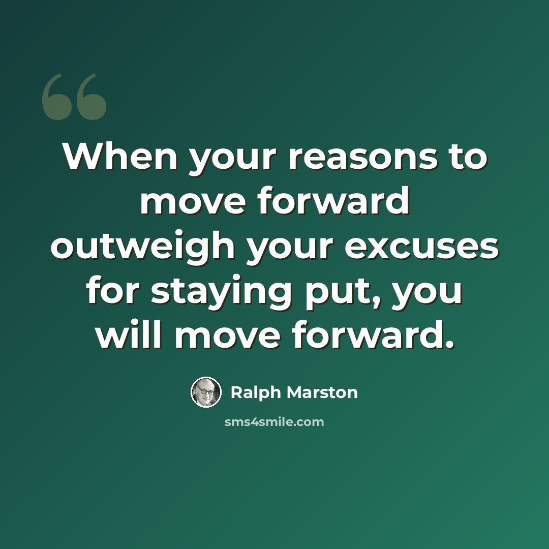 “When your reasons to move forward outweigh your excuses for staying put, you will move forward.” quote by Ralph Marston