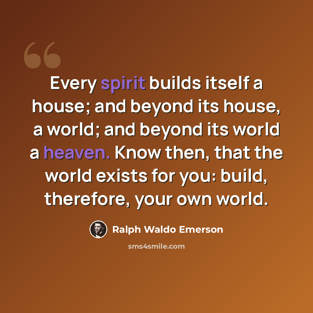 “Every spirit builds itself a house; and beyond its house, a world; and beyond its world a heaven. Know then, that the world exists for you: build, therefore, your own world.” quote by Ralph Waldo Emerson