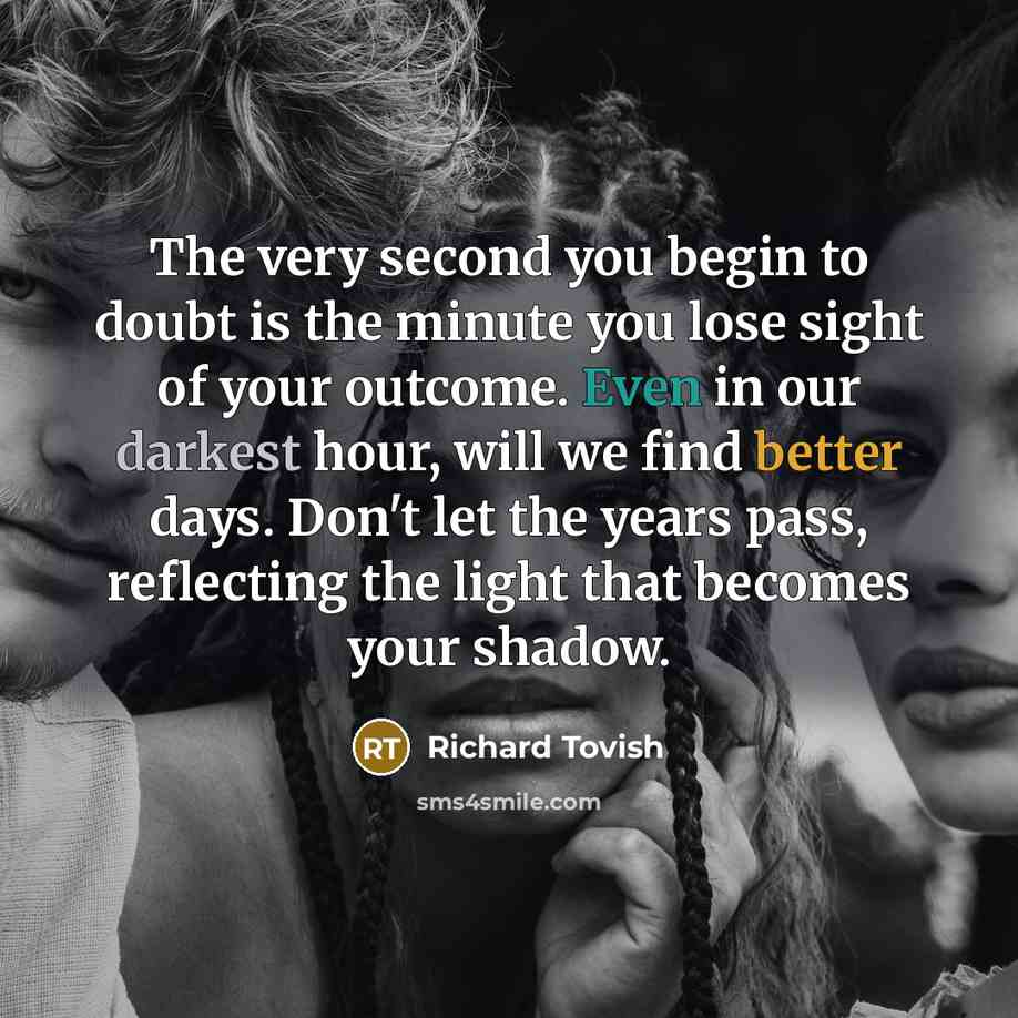 “The very second you begin to doubt is the minute you lose sight of your outcome. Even in our darkest hour, will we find better days. Don't let the years pass, reflecting the light that becomes your shadow.” quote by Richard Tovish