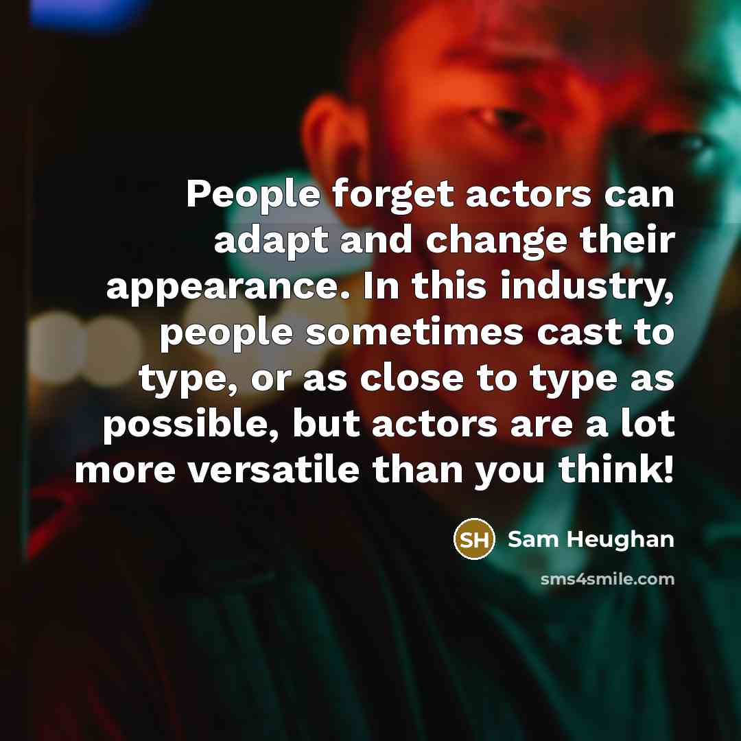 “People forget actors can adapt and change their appearance. In this industry, people sometimes cast to type, or as close to type as possible, but actors are a lot more versatile than you think!” quote by Sam Heughan