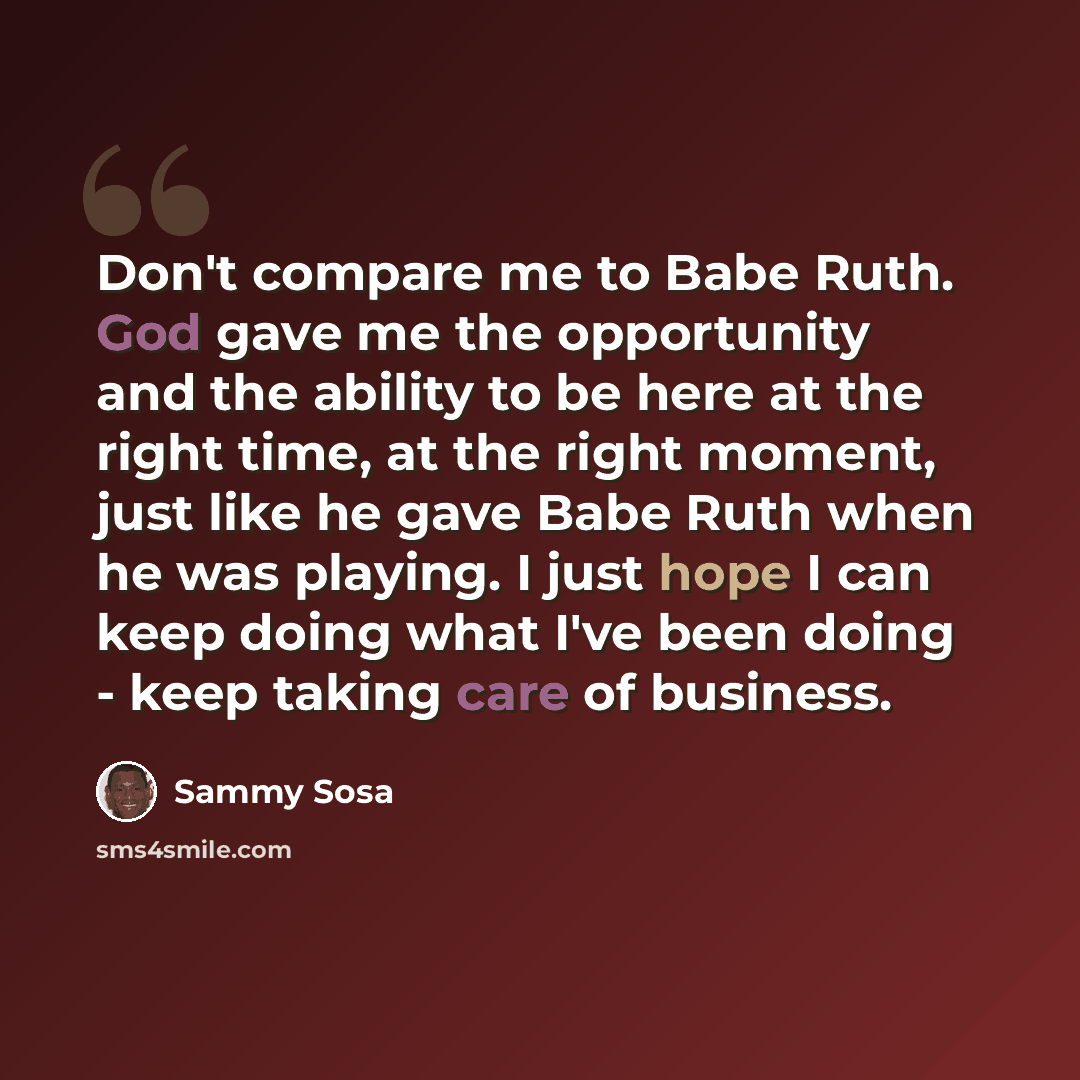 “Don't compare me to Babe Ruth. God gave me the opportunity and the ability to be here at the right time, at the right moment, just like he gave Babe Ruth when he was playing. I just hope I can keep doing what I've been doing - keep taking care of business.” quote by Sammy Sosa