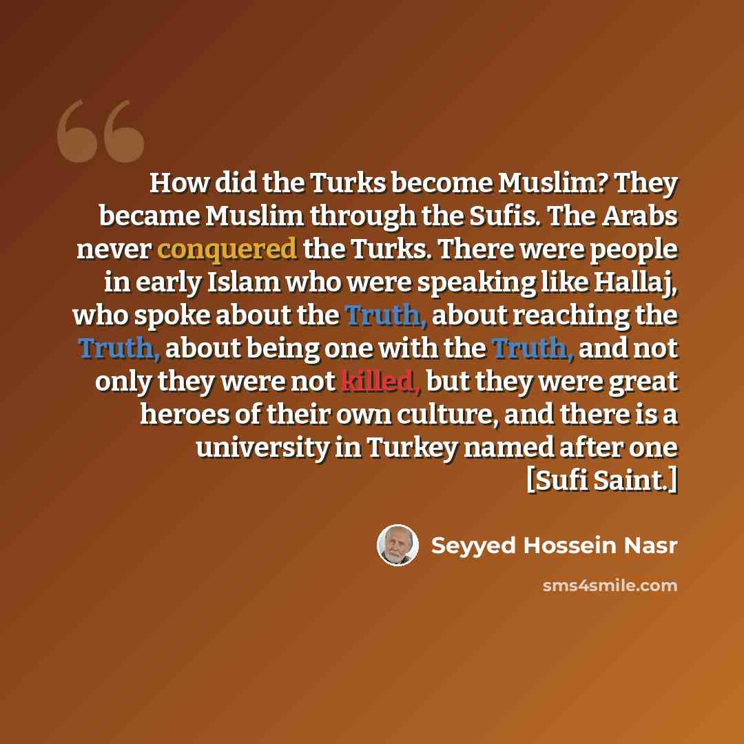 “How did the Turks become Muslim? They became Muslim through the Sufis. The Arabs never conquered the Turks. There were people in early Islam who were speaking like Hallaj, who spoke about the Truth, about reaching the Truth, about being one with the Truth, and not only they were not killed, but…” quote by Seyyed Hossein Nasr