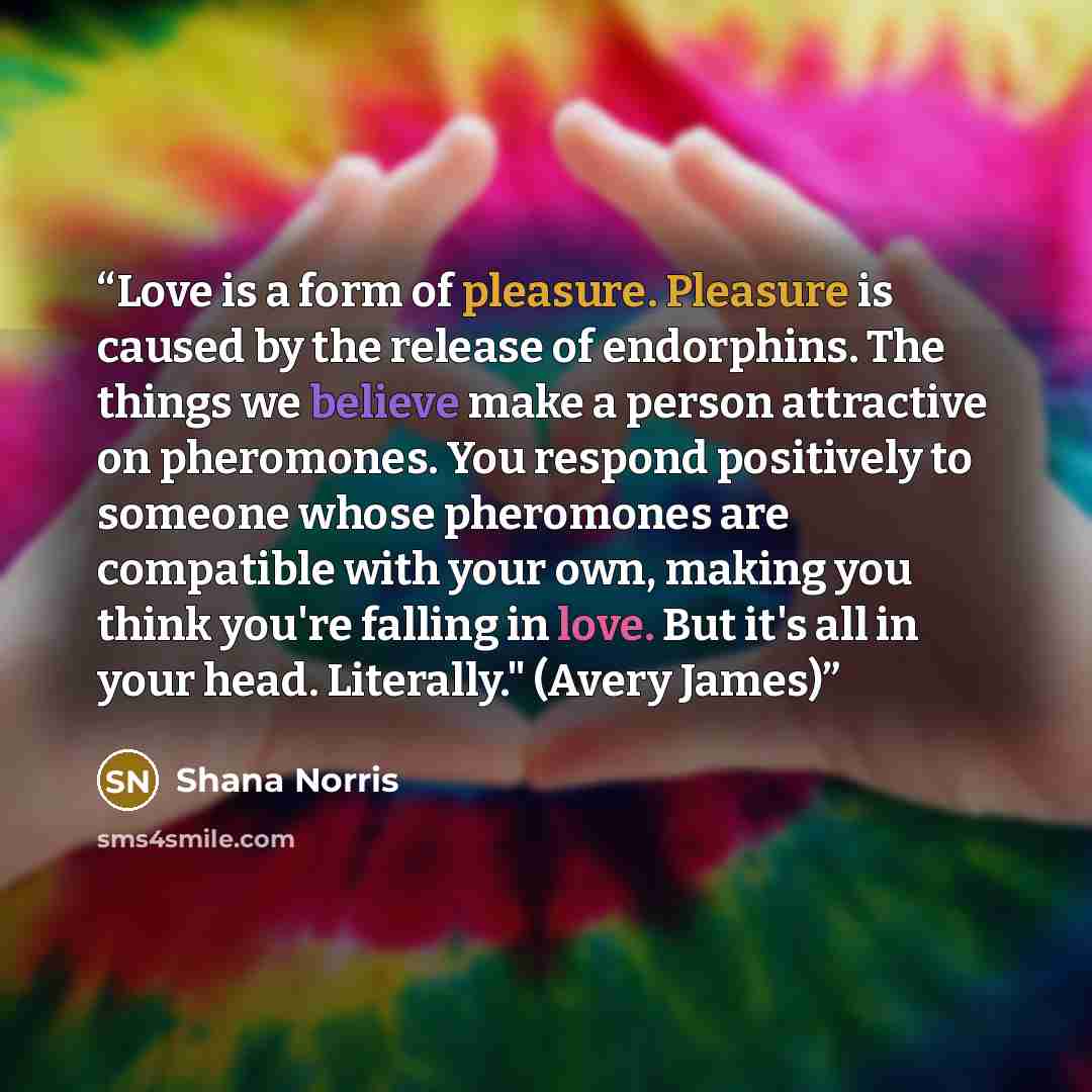 “Love is a form of pleasure. Pleasure is caused by the release of endorphins. The things we believe make a person attractive on pheromones. You respond positively to someone whose pheromones are compatible with your own, making you think you're falling in love. But it's all in your head…” quote by Shana Norris