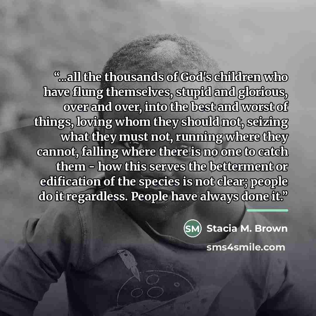 “...all the thousands of God's children who have flung themselves, stupid and glorious, over and over, into the best and worst of things, loving whom they should not, seizing what they must not, running where they cannot, falling where there is no one to catch them - how this serves the betterment…” quote by Stacia M. Brown