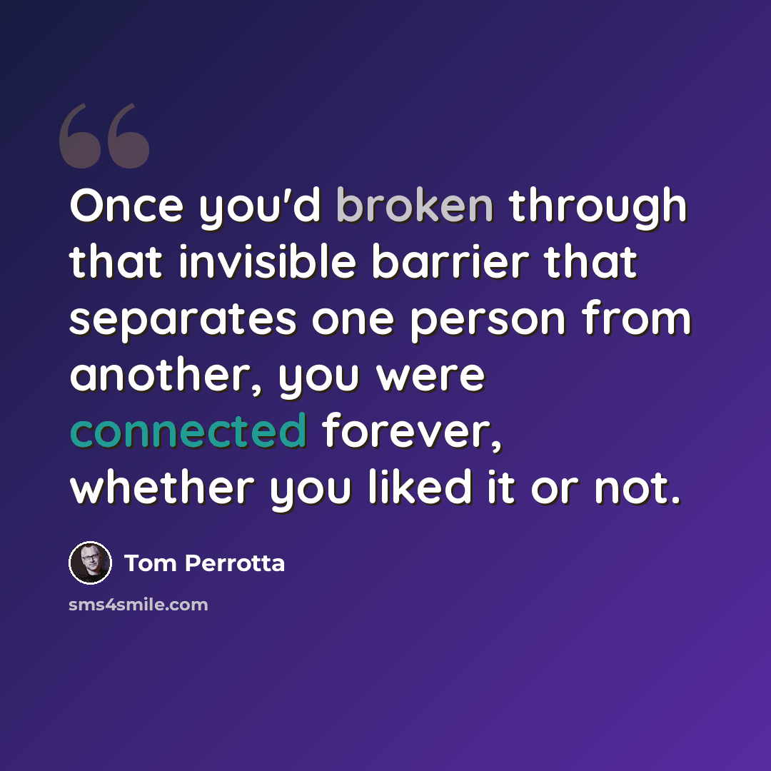“Once you'd broken through that invisible barrier that separates one person from another, you were connected forever, whether you liked it or not.” quote by Tom Perrotta