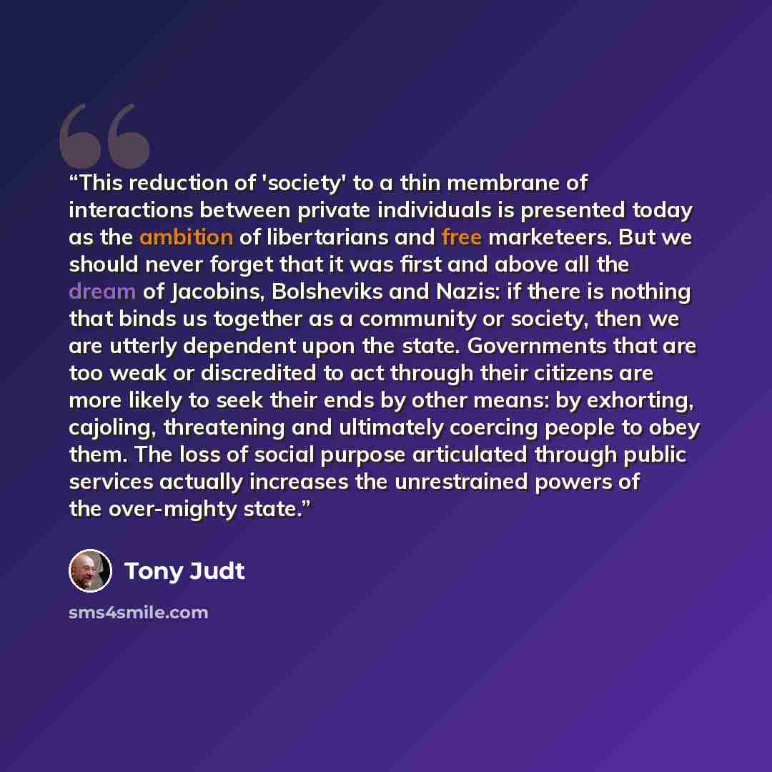 “This reduction of 'society' to a thin membrane of interactions between private individuals is presented today as the ambition of libertarians and free marketeers. But we should never forget that it was first and above all the dream of Jacobins, Bolsheviks and Nazis: if there is nothing that binds…” quote by Tony Judt