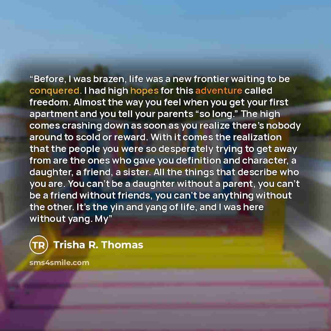 “Before, I was brazen, life was a new frontier waiting to be conquered. I had high hopes for this adventure called freedom. Almost the way you feel when you get your first apartment and you tell your parents “so long.” The high comes crashing down as soon as you realize there’s nobody around to…” quote by Trisha R. Thomas