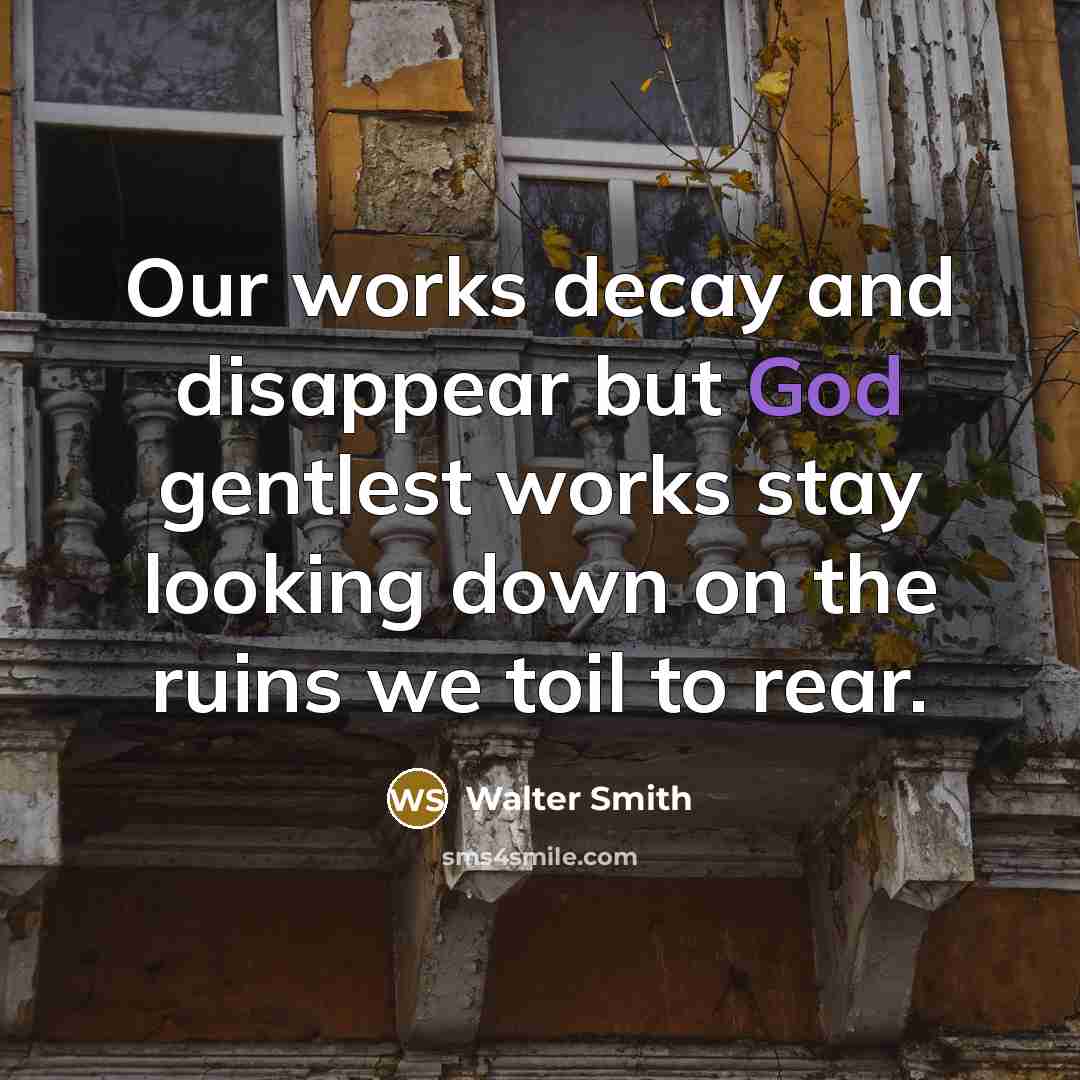 “Our works decay and disappear but God gentlest works stay looking down on the ruins we toil to rear.” quote by Walter Smith