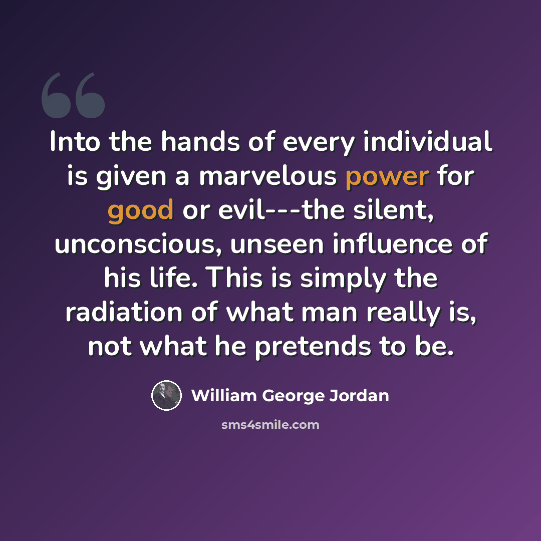 “Into the hands of every individual is given a marvelous power for good or evil---the silent, unconscious, unseen influence of his life. This is simply the radiation of what man really is, not what he pretends to be.” quote by William George Jordan