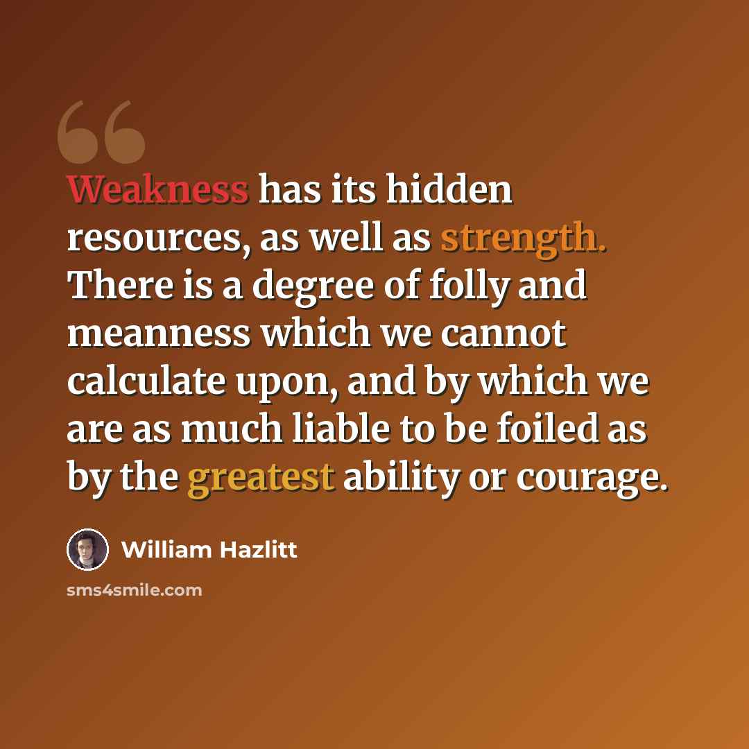 “Weakness has its hidden resources, as well as strength. There is a degree of folly and meanness which we cannot calculate upon, and by which we are as much liable to be foiled as by the greatest ability or courage.” quote by William Hazlitt