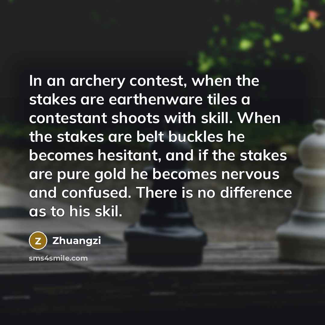 “In an archery contest, when the stakes are earthenware tiles a contestant shoots with skill. When the stakes are belt buckles he becomes hesitant, and if the stakes are pure gold he becomes nervous and confused. There is no difference as to his skil.” quote by Zhuangzi