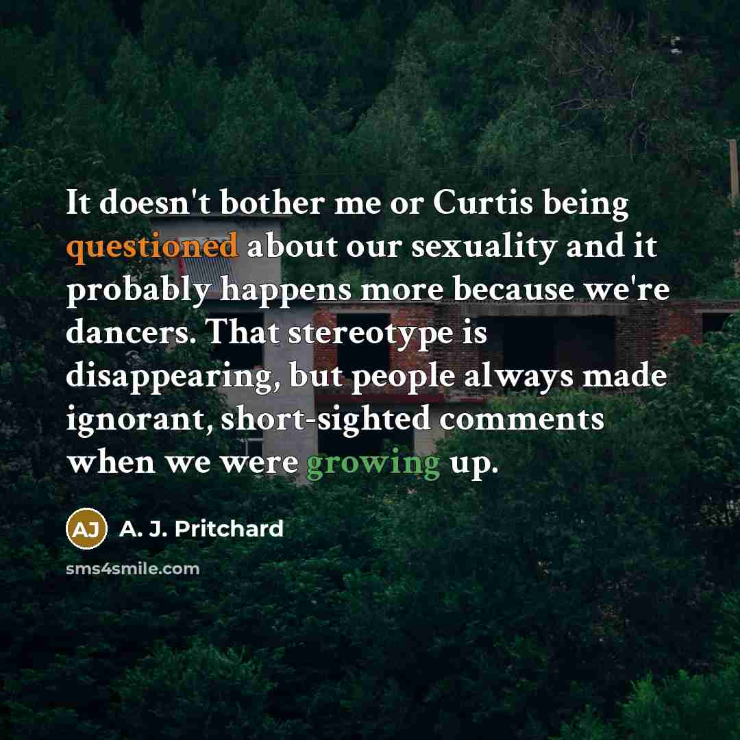“It doesn't bother me or Curtis being questioned about our sexuality and it probably happens more because we're dancers. That stereotype is disappearing, but people always made ignorant, short-sighted comments when we were growing up.” quote by A. J. Pritchard