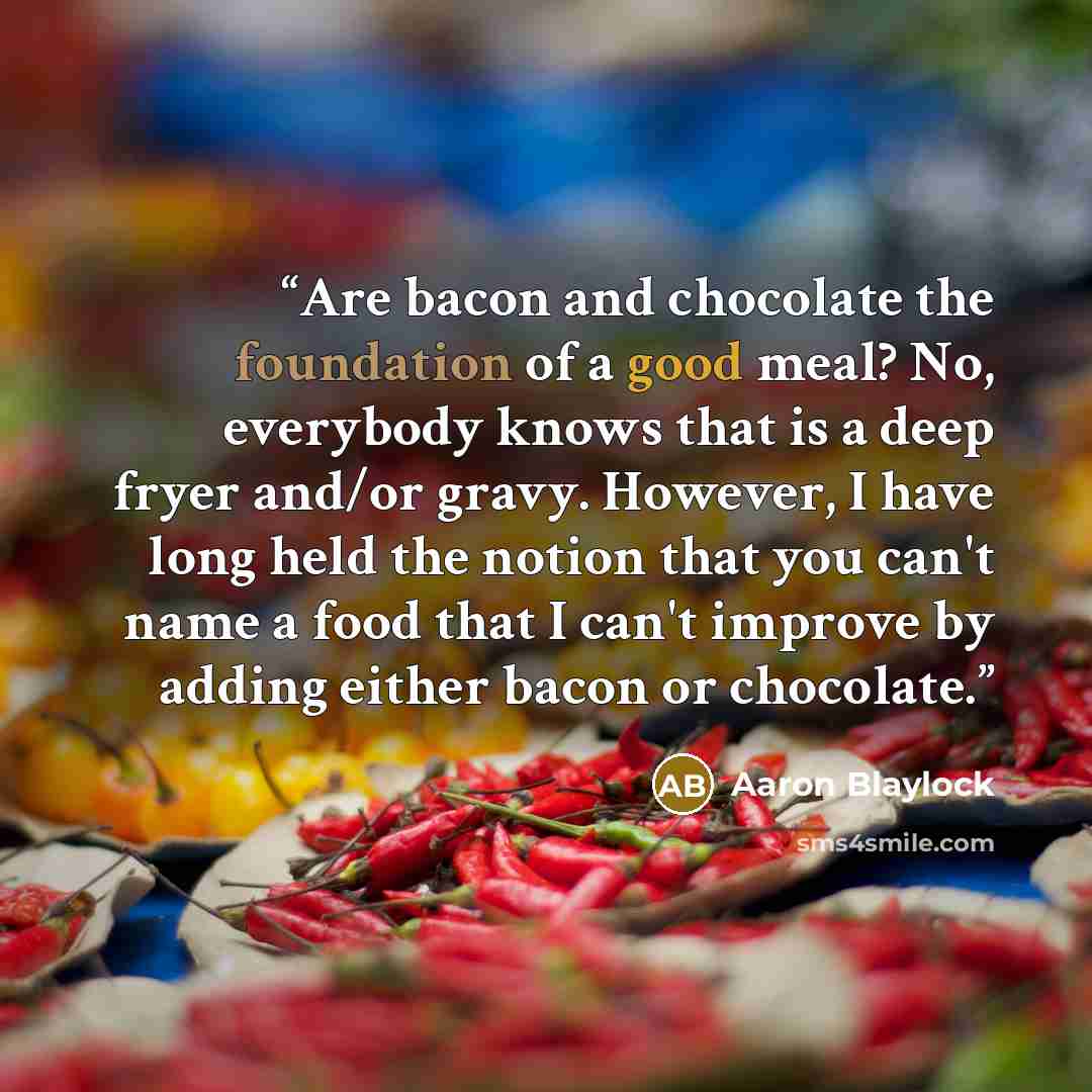 “Are bacon and chocolate the foundation of a good meal? No, everybody knows that is a deep fryer and/or gravy. However, I have long held the notion that you can't name a food that I can't improve by adding either bacon or chocolate.” quote by Aaron Blaylock