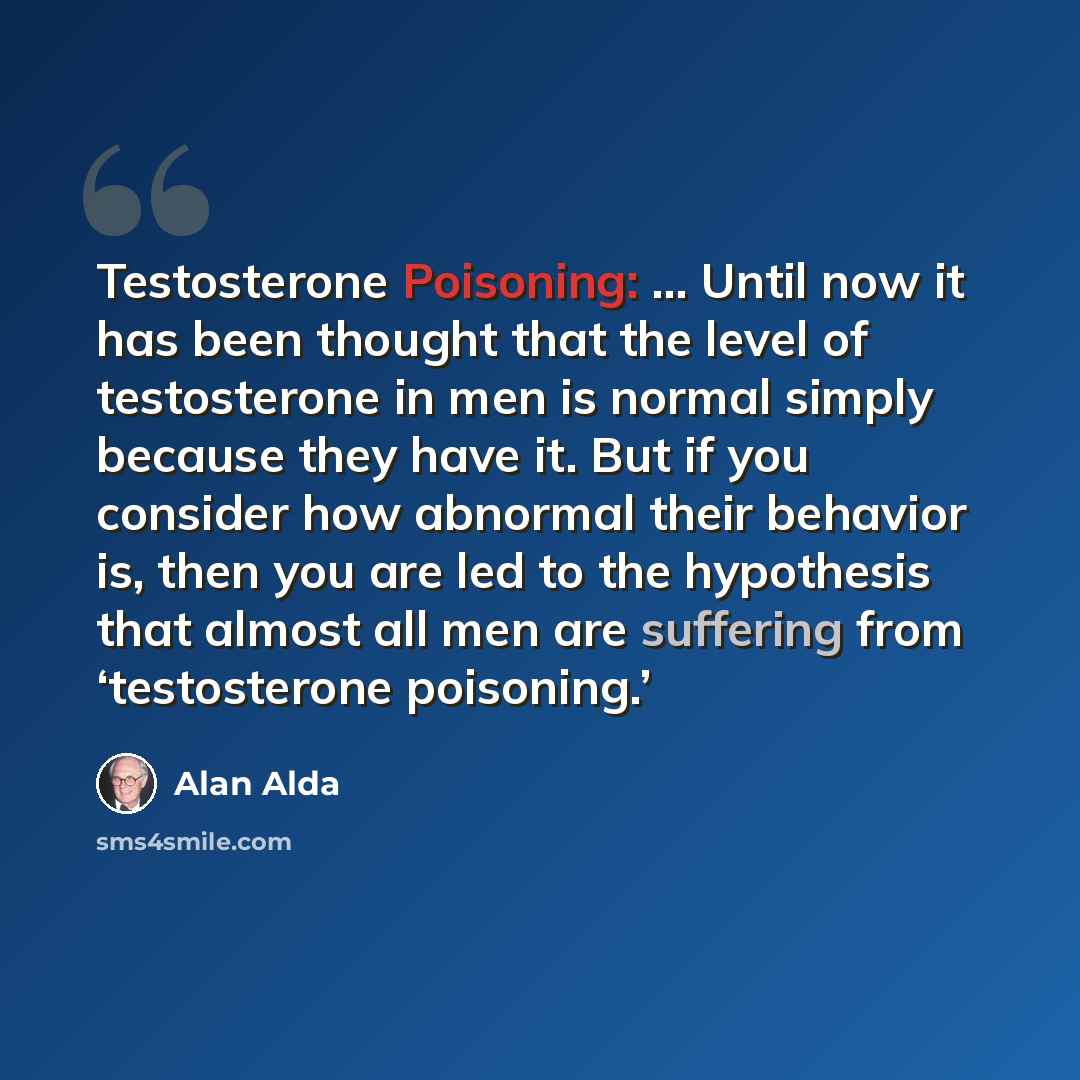 “Testosterone Poisoning: … Until now it has been thought that the level of testosterone in men is normal simply because they have it. But if you consider how abnormal their behavior is, then you are led to the hypothesis that almost all men are suffering from ‘testosterone poisoning.’” quote by Alan Alda