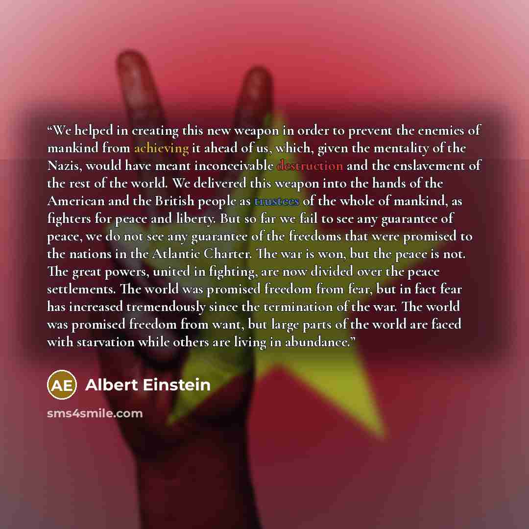 “We helped in creating this new weapon in order to prevent the enemies of mankind from achieving it ahead of us, which, given the mentality of the Nazis, would have meant inconceivable destruction and the enslavement of the rest of the world. We delivered this weapon into the hands of the American…” quote by Albert Einstein