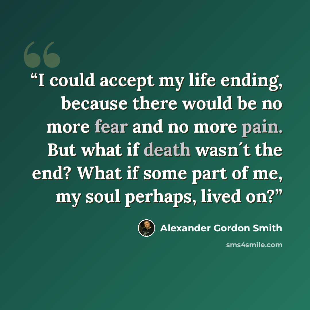 “I could accept my life ending, because there would be no more fear and no more pain. But what if death wasn´t the end? What if some part of me, my soul perhaps, lived on?” quote by Alexander Gordon Smith