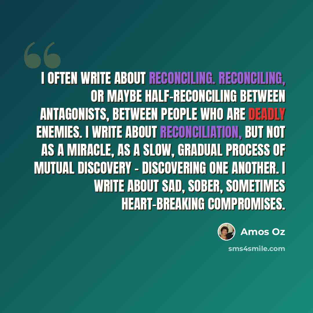 “I often write about reconciling. Reconciling, or maybe half-reconciling between antagonists, between people who are deadly enemies. I write about reconciliation, but not as a miracle, as a slow, gradual process of mutual discovery - discovering one another. I write about sad, sober, sometimes…” quote by Amos Oz