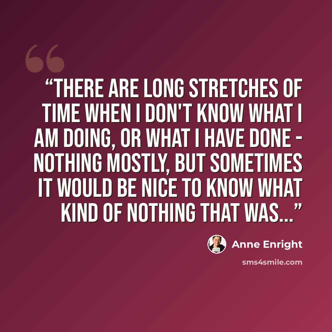 “There are long stretches of time when I don't know what I am doing, or what I have done - nothing mostly, but sometimes it would be nice to know what kind of nothing that was...” quote by Anne Enright