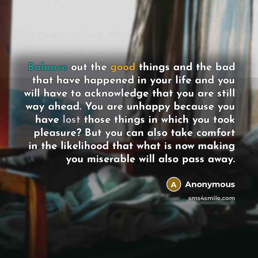 “Balance out the good things and the bad that have happened in your life and you will have to acknowledge that you are still way ahead. You are unhappy because you have lost those things in which you took pleasure? But you can also take comfort in the likelihood that what is now making you…” quote by Anonymous