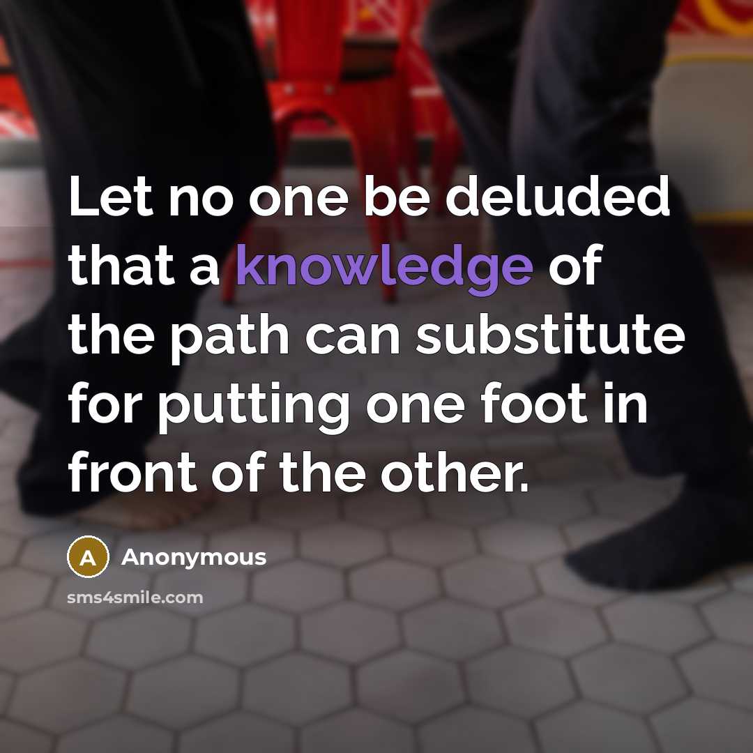 “Let no one be deluded that a knowledge of the path can substitute for putting one foot in front of the other.” quote by Anonymous