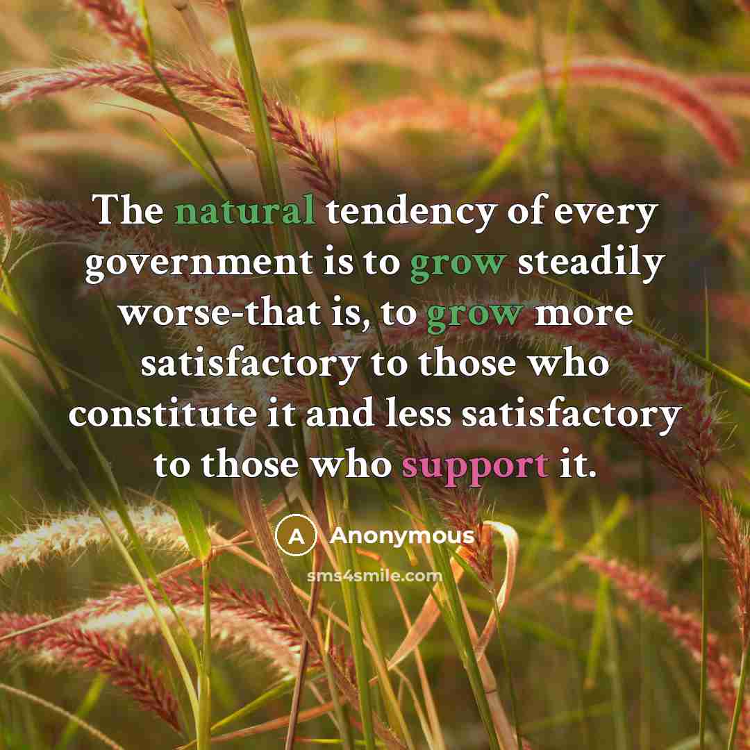 “The natural tendency of every government is to grow steadily worse-that is, to grow more satisfactory to those who constitute it and less satisfactory to those who support it.” quote by Anonymous