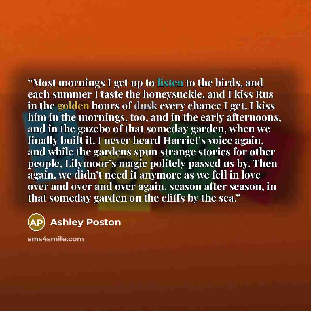 “Most mornings I get up to listen to the birds, and each summer I taste the honeysuckle, and I kiss Rus in the golden hours of dusk every chance I get. I kiss him in the mornings, too, and in the early afternoons, and in the gazebo of that someday garden, when we finally built it. I never heard…” quote by Ashley Poston