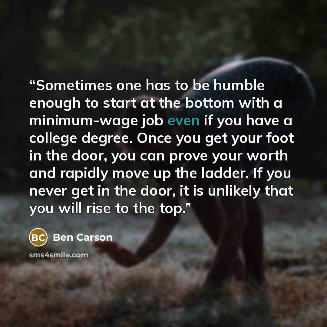 “Sometimes one has to be humble enough to start at the bottom with a minimum-wage job even if you have a college degree. Once you get your foot in the door, you can prove your worth and rapidly move up the ladder. If you never get in the door, it is unlikely that you will rise to the top.” quote by Ben Carson