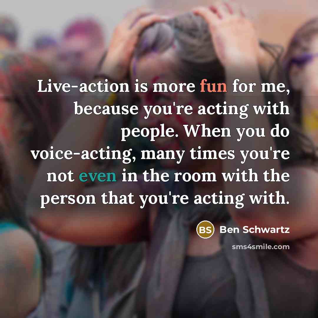“Live-action is more fun for me, because you're acting with people. When you do voice-acting, many times you're not even in the room with the person that you're acting with.” quote by Ben Schwartz