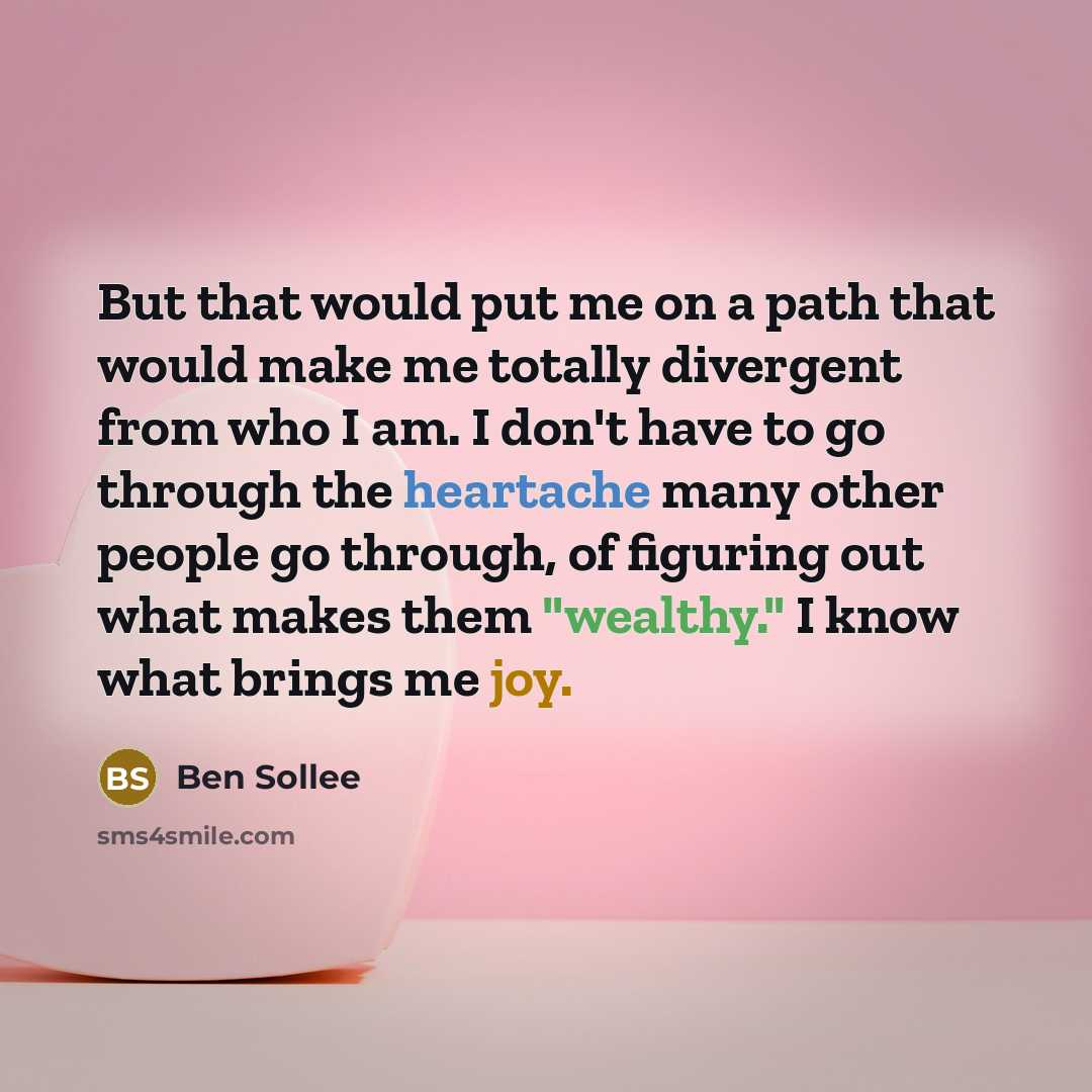 “But that would put me on a path that would make me totally divergent from who I am. I don't have to go through the heartache many other people go through, of figuring out what makes them "wealthy." I know what brings me joy.” quote by Ben Sollee