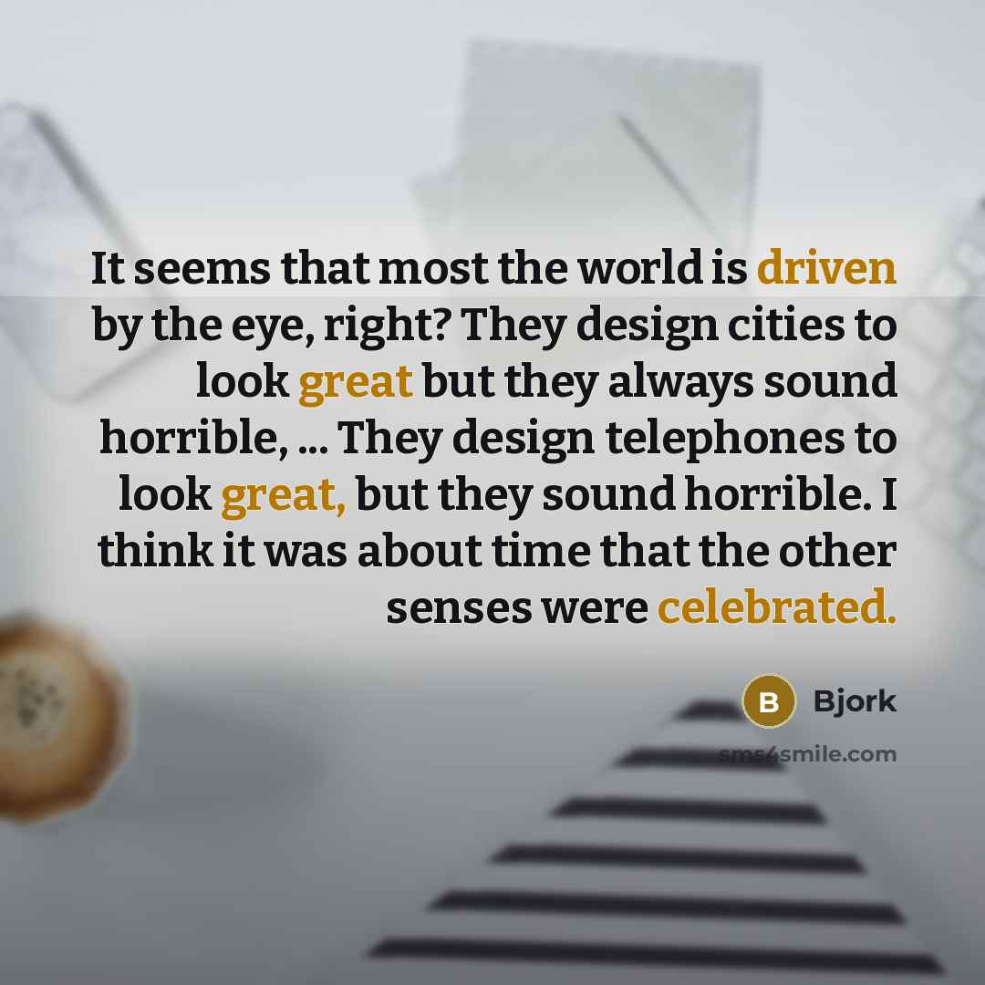 “It seems that most the world is driven by the eye, right? They design cities to look great but they always sound horrible, ... They design telephones to look great, but they sound horrible. I think it was about time that the other senses were celebrated.” quote by Bjork