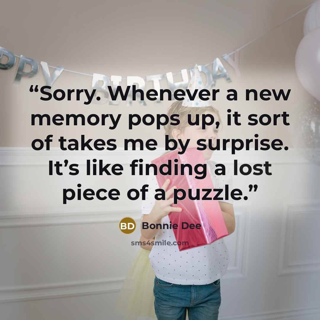 “Sorry. Whenever a new memory pops up, it sort of takes me by surprise. It’s like finding a lost piece of a puzzle.” quote by Bonnie Dee