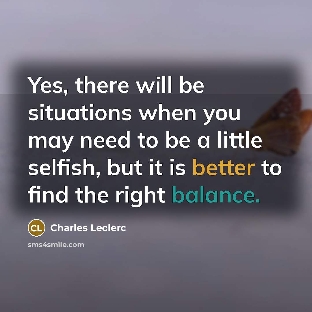 “Yes, there will be situations when you may need to be a little selfish, but it is better to find the right balance.” quote by Charles Leclerc