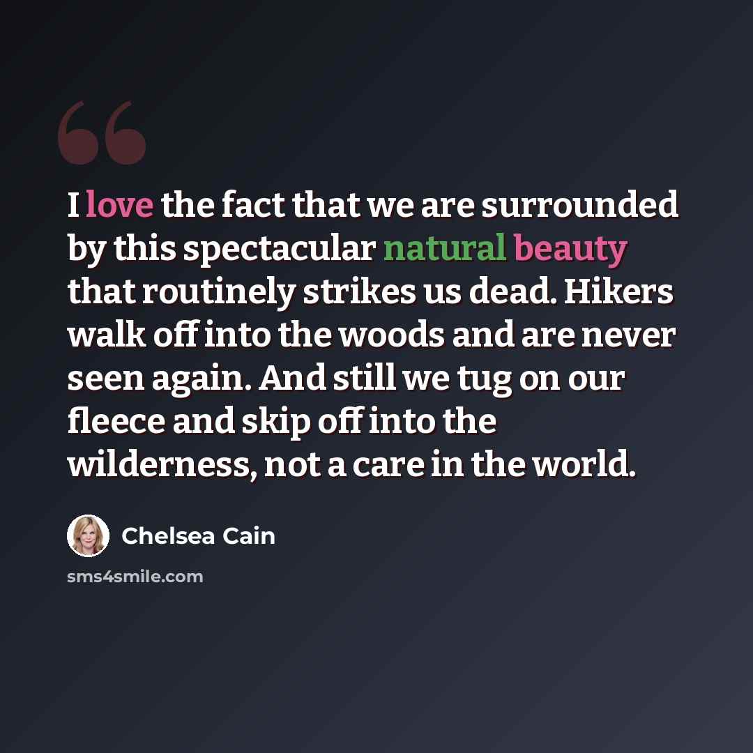 “I love the fact that we are surrounded by this spectacular natural beauty that routinely strikes us dead. Hikers walk off into the woods and are never seen again. And still we tug on our fleece and skip off into the wilderness, not a care in the world.” quote by Chelsea Cain