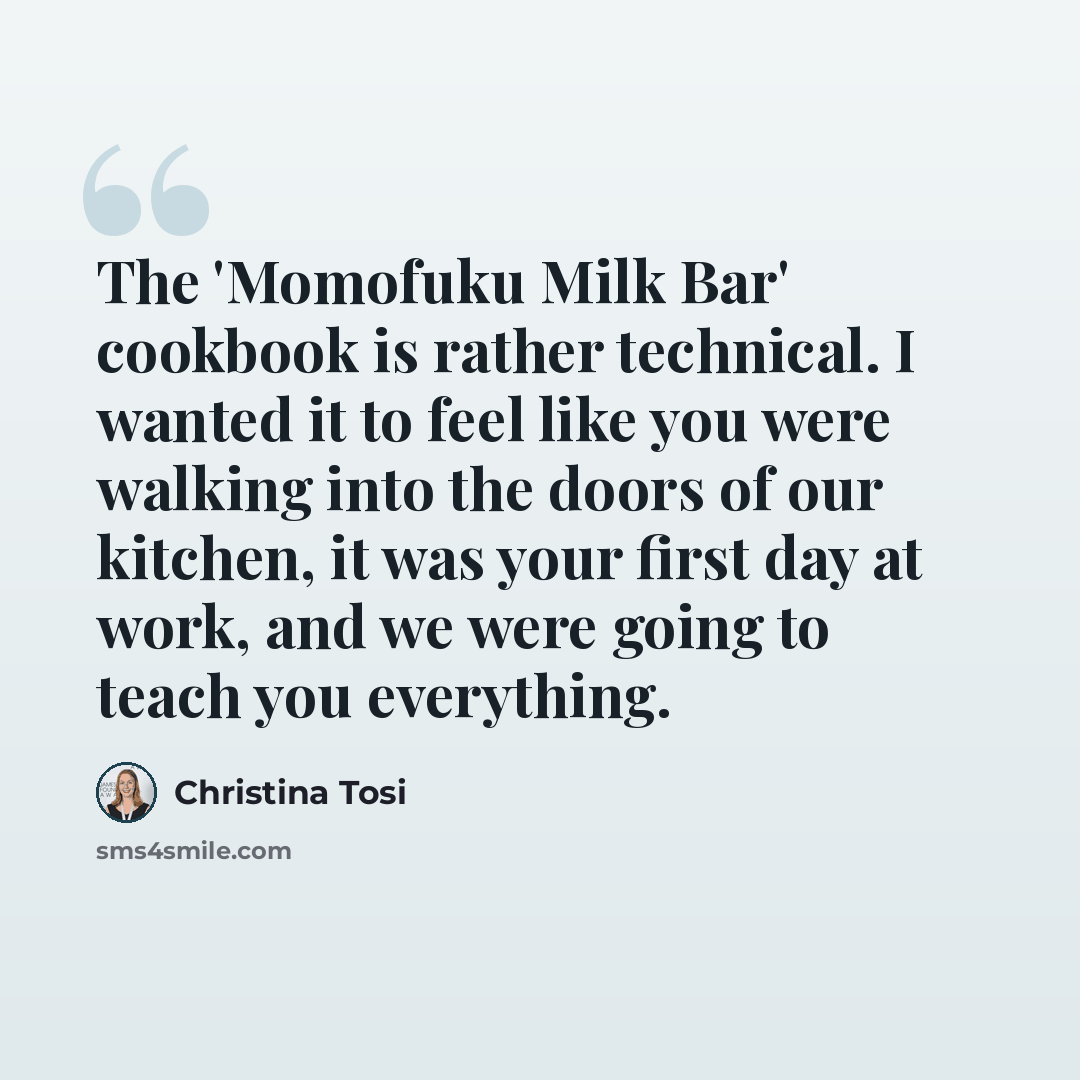 “The 'Momofuku Milk Bar' cookbook is rather technical. I wanted it to feel like you were walking into the doors of our kitchen, it was your first day at work, and we were going to teach you everything.” quote by Christina Tosi