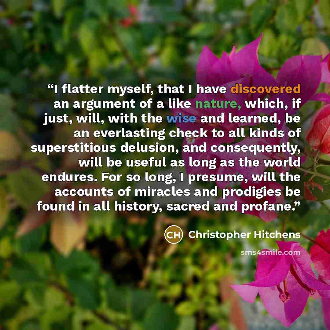 “I flatter myself, that I have discovered an argument of a like nature, which, if just, will, with the wise and learned, be an everlasting check to all kinds of superstitious delusion, and consequently, will be useful as long as the world endures. For so long, I presume, will the accounts of…” quote by Christopher Hitchens