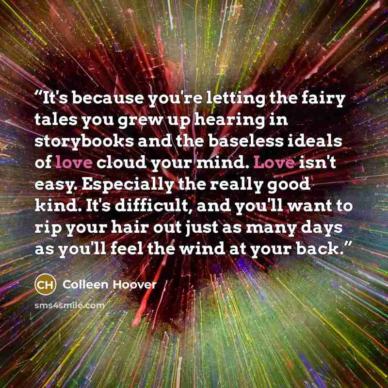 “It's because you're letting the fairy tales you grew up hearing in storybooks and the baseless ideals of love cloud your mind. Love isn't easy. Especially the really good kind. It's difficult, and you'll want to rip your hair out just as many days as you'll feel the wind at your back.” quote by Colleen hoover
