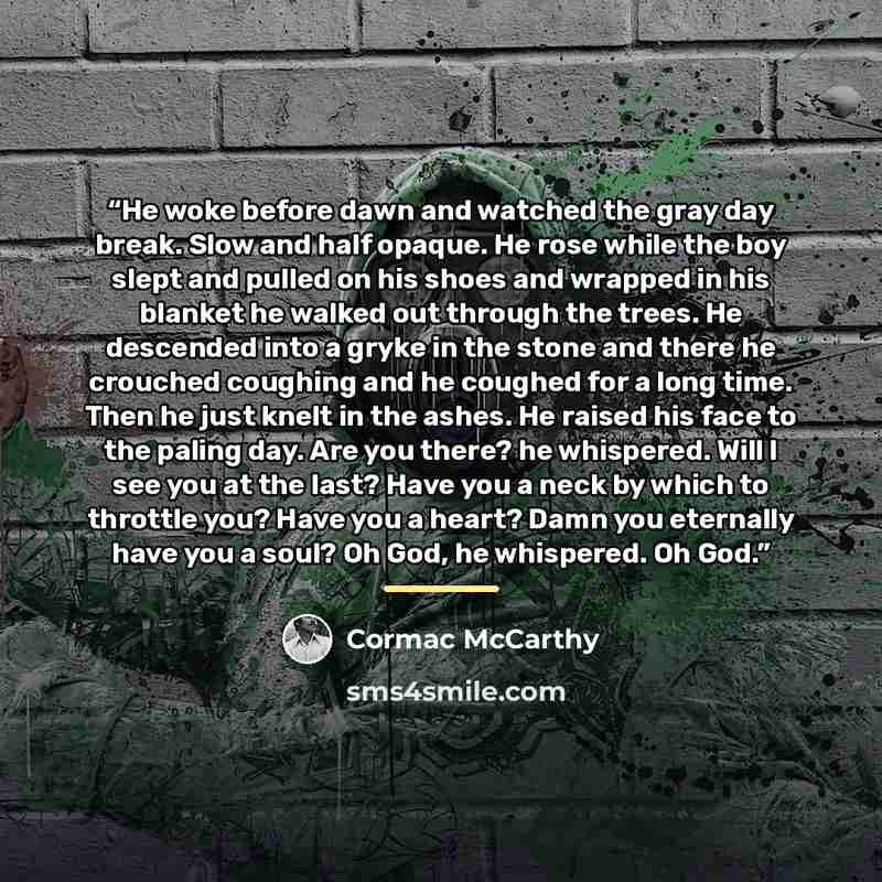“He woke before dawn and watched the gray day break. Slow and half opaque. He rose while the boy slept and pulled on his shoes and wrapped in his blanket he walked out through the trees. He descended into a gryke in the stone and there he crouched coughing and he coughed for a long time. Then he…” quote by Cormac McCarthy