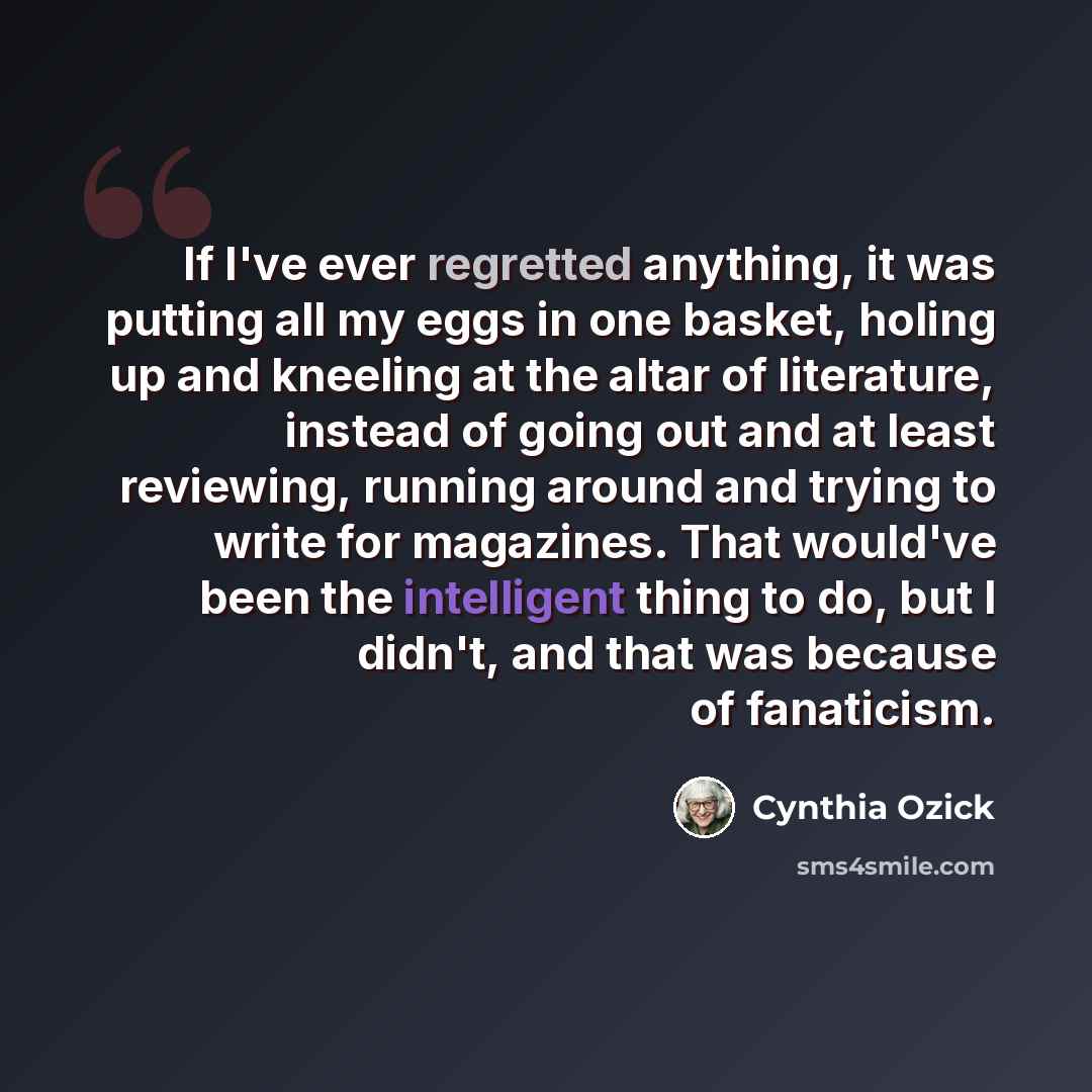 “If I've ever regretted anything, it was putting all my eggs in one basket, holing up and kneeling at the altar of literature, instead of going out and at least reviewing, running around and trying to write for magazines. That would've been the intelligent thing to do, but I didn't, and that was…” quote by Cynthia Ozick