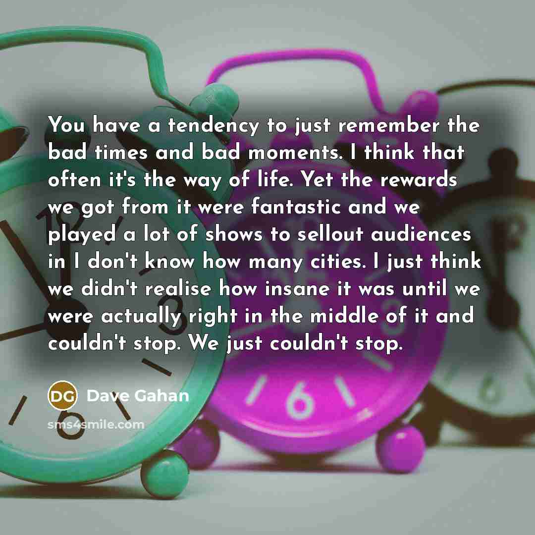 “You have a tendency to just remember the bad times and bad moments. I think that often it's the way of life. Yet the rewards we got from it were fantastic and we played a lot of shows to sellout audiences in I don't know how many cities. I just think we didn't realise how insane it was until we…” quote by Dave Gahan