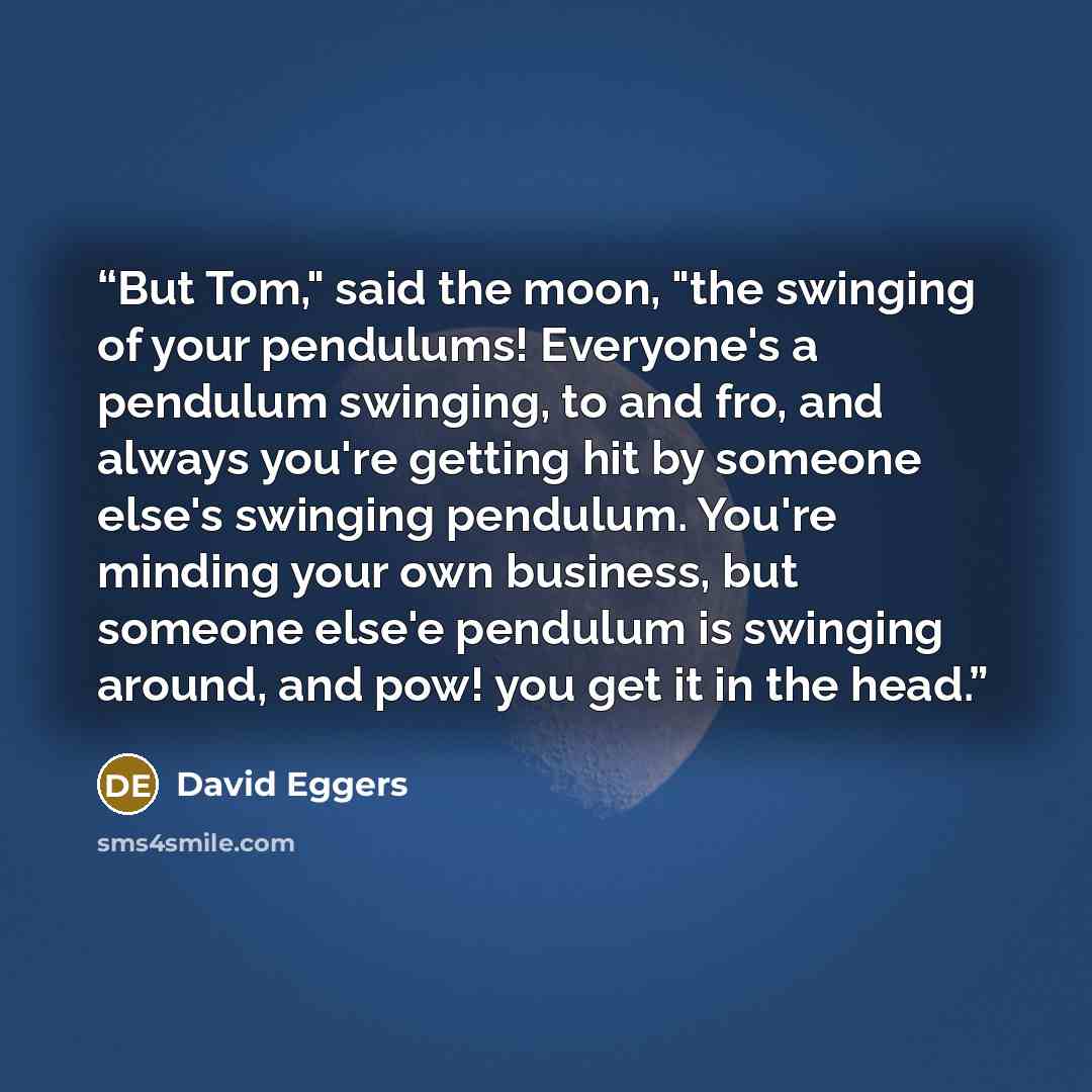 “But Tom," said the moon, "the swinging of your pendulums! Everyone's a pendulum swinging, to and fro, and always you're getting hit by someone else's swinging pendulum. You're minding your own business, but someone else'e pendulum is swinging around, and pow! you get it in the head.” quote by David Eggers