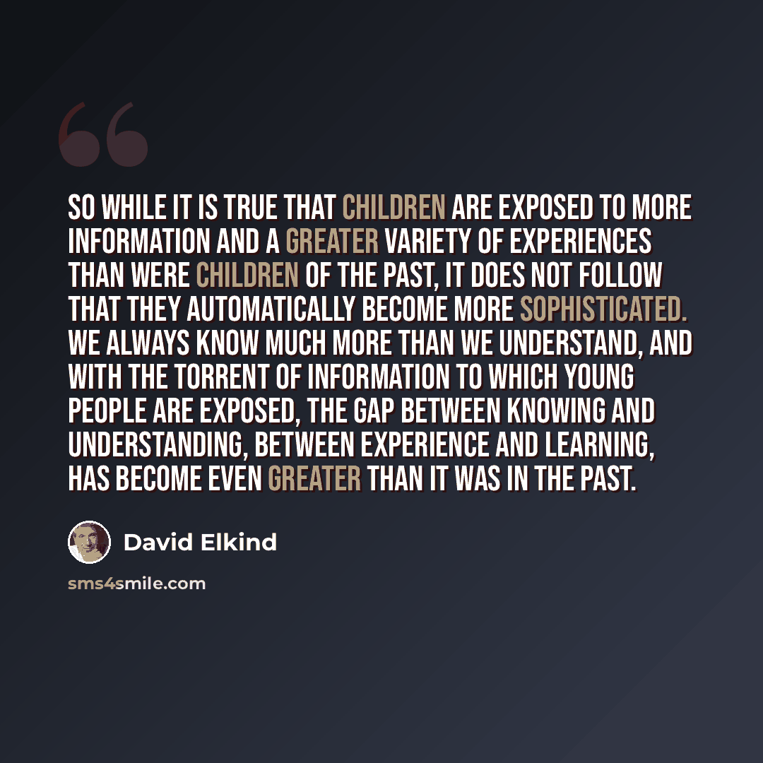 “So while it is true that children are exposed to more information and a greater variety of experiences than were children of the past, it does not follow that they automatically become more sophisticated. We always know much more than we understand, and with the torrent of information to which…” quote by David Elkind