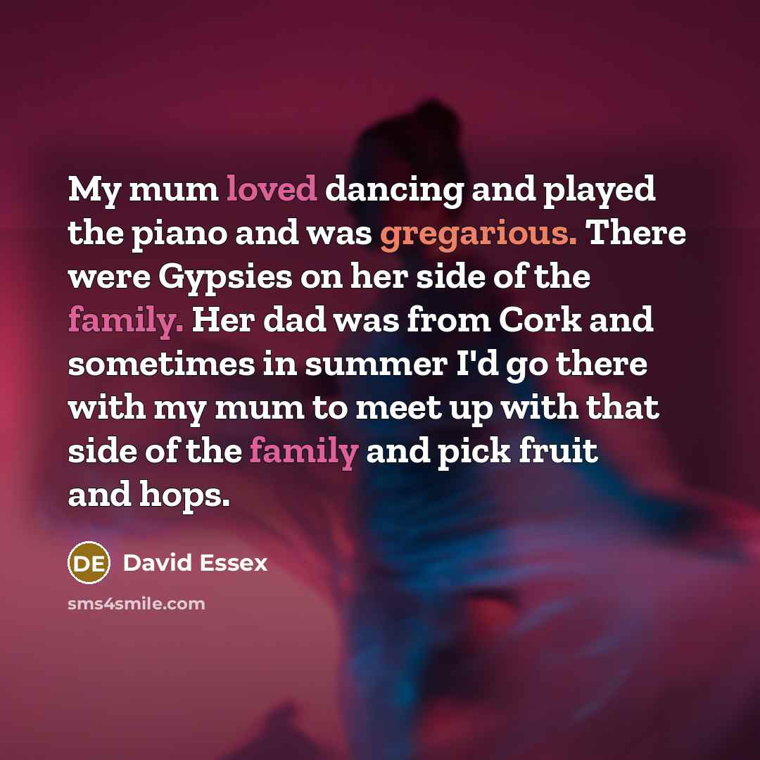 “My mum loved dancing and played the piano and was gregarious. There were Gypsies on her side of the family. Her dad was from Cork and sometimes in summer I'd go there with my mum to meet up with that side of the family and pick fruit and hops.” quote by David Essex