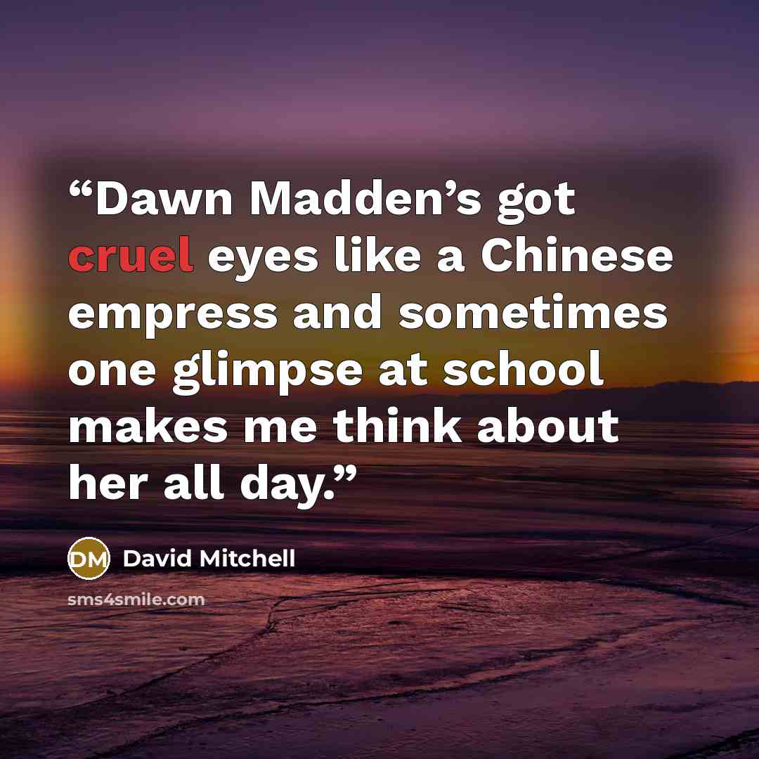 “Dawn Madden’s got cruel eyes like a Chinese empress and sometimes one glimpse at school makes me think about her all day.” quote by David Mitchell