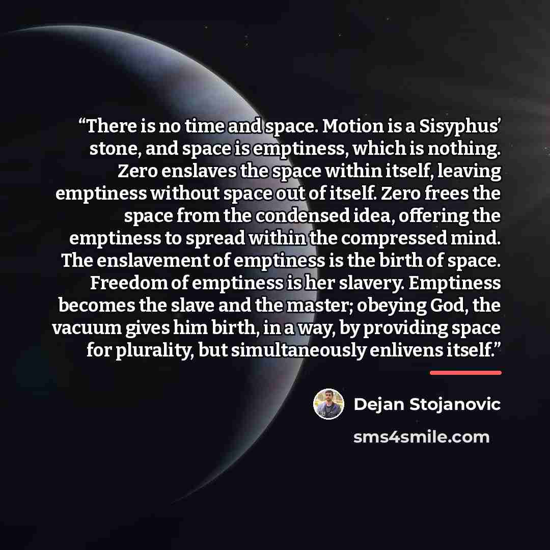 “There is no time and space. Motion is a Sisyphus’ stone, and space is emptiness, which is nothing. Zero enslaves the space within itself, leaving emptiness without space out of itself. Zero frees the space from the condensed idea, offering the emptiness to spread within the compressed mind. The…” quote by Dejan Stojanovic