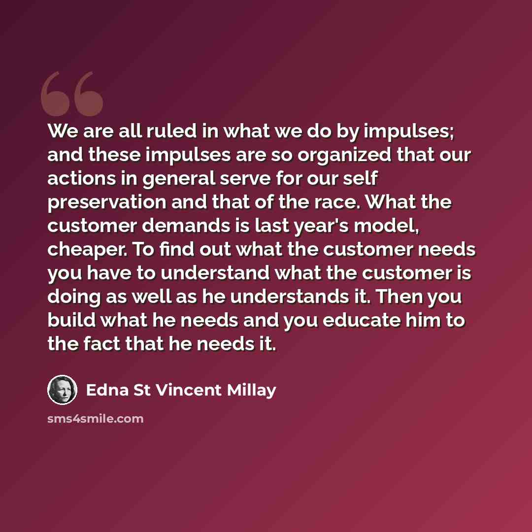 “We are all ruled in what we do by impulses; and these impulses are so organized that our actions in general serve for our self preservation and that of the race. What the customer demands is last year's model, cheaper. To find out what the customer needs you have to understand what the customer is…” quote by Edna St Vincent Millay