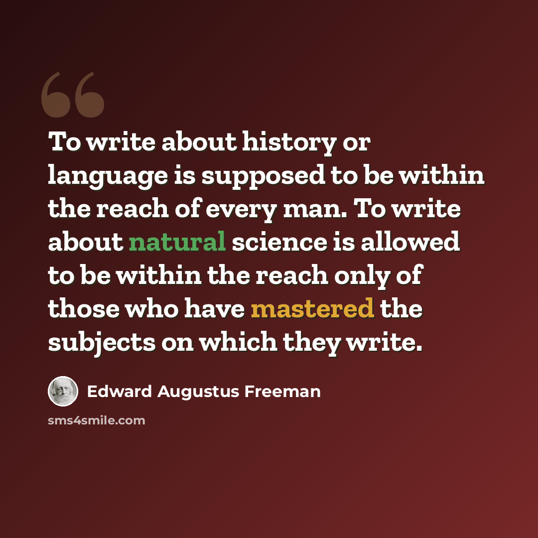 “To write about history or language is supposed to be within the reach of every man. To write about natural science is allowed to be within the reach only of those who have mastered the subjects on which they write.” quote by Edward Augustus Freeman